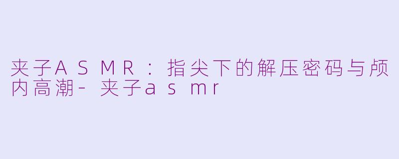 夹子ASMR:指尖下的解压密码与颅内高潮