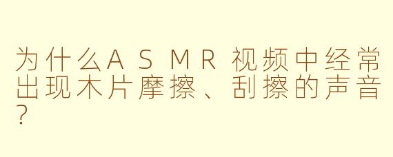 为什么ASMR视频中经常出现木片摩擦、刮擦的声音？