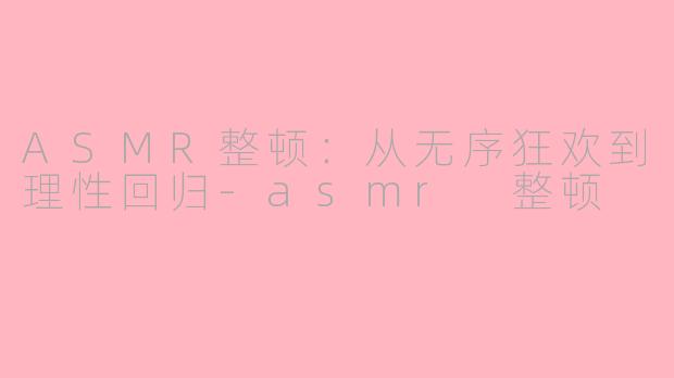 ASMR整顿：从无序狂欢到理性回归-asmr 整顿