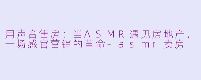 用声音售房：当ASMR遇见房地产，一场感官营销的革命-asmr卖房