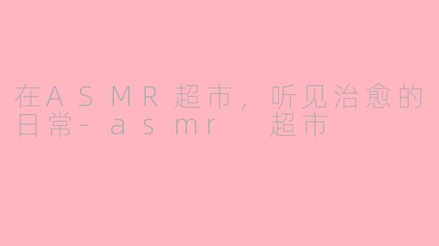 在ASMR超市,听见治愈的日常-asmr 超市
