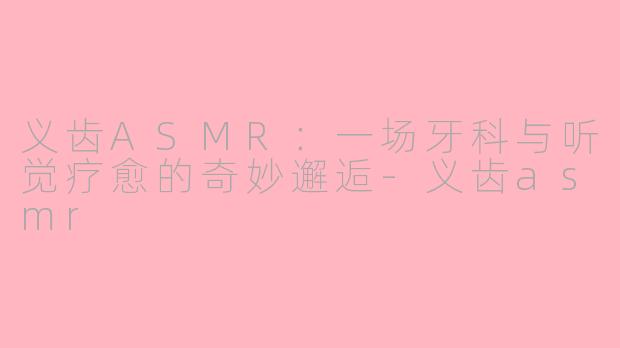 义齿ASMR：一场牙科与听觉疗愈的奇妙邂逅-义齿asmr