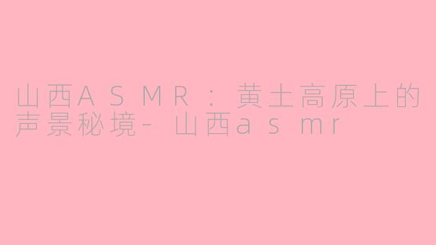 山西ASMR:黄土高原上的声景秘境-山西asmr