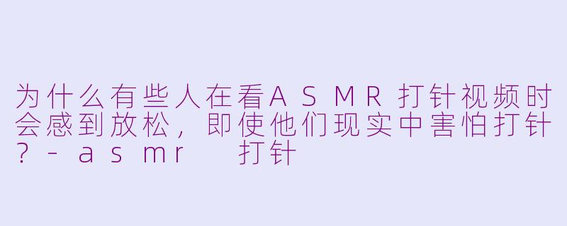为什么有些人在看ASMR打针视频时会感到放松，即使他们现实中害怕打针？-asmr 打针