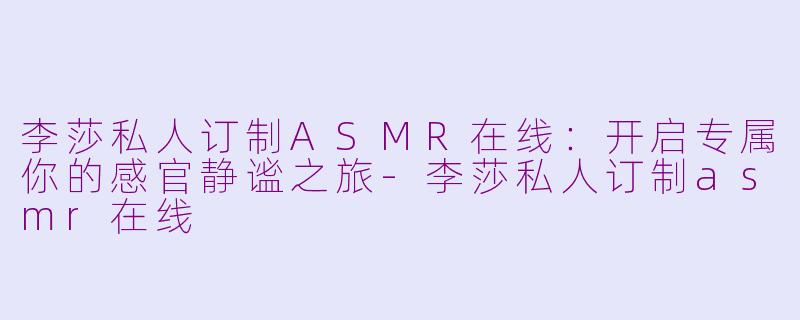 李莎私人订制ASMR在线:开启专属你的感官静谧之旅