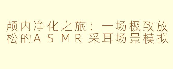 颅内净化之旅：一场极致放松的ASMR采耳场景模拟