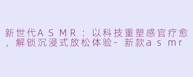 新世代ASMR：以科技重塑感官疗愈，解锁沉浸式放松体验-新款asmr