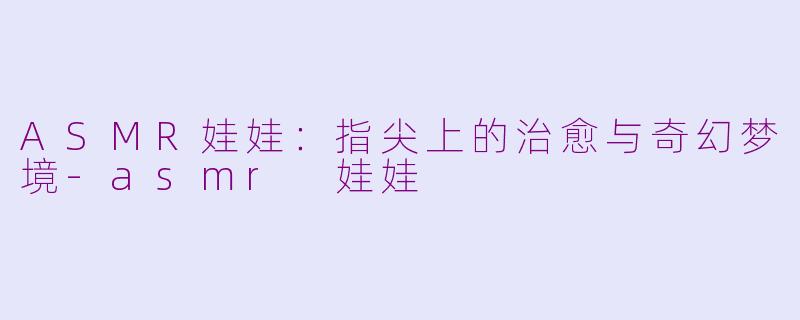 ASMR娃娃:指尖上的治愈与奇幻梦境-asmr 娃娃