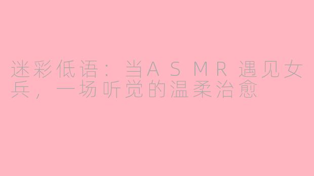 迷彩低语：当ASMR遇见女兵，一场听觉的温柔治愈