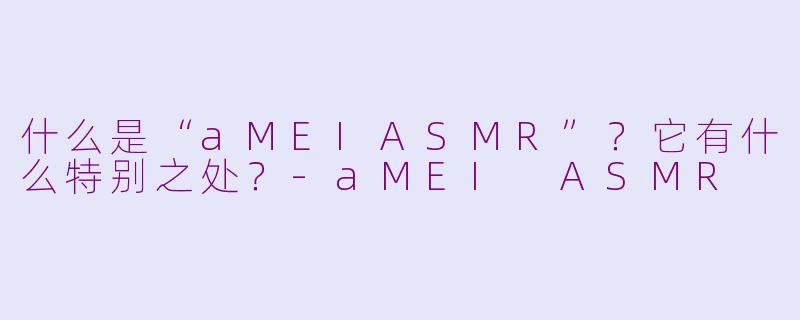 什么是“aMEIASMR”？它有什么特别之处？-aMEI ASMR