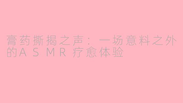 膏药撕揭之声：一场意料之外的ASMR疗愈体验