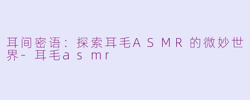 耳间密语：探索耳毛ASMR的微妙世界-耳毛asmr