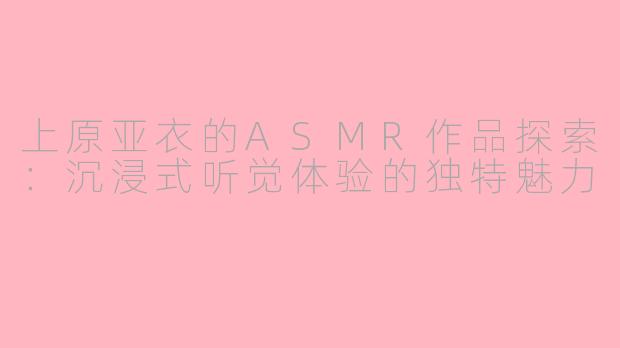 上原亚衣的ASMR作品探索:沉浸式听觉体验的独特魅力