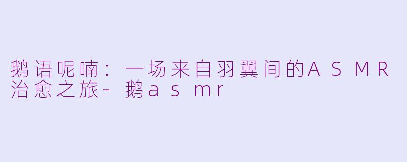鹅语呢喃:一场来自羽翼间的ASMR治愈之旅