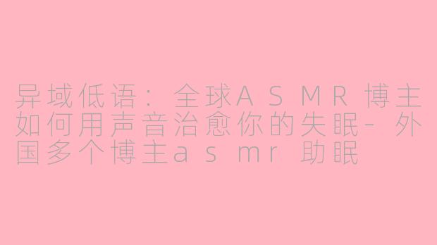 异域低语:全球ASMR博主如何用声音治愈你的失眠-外国多个博主asmr助眠