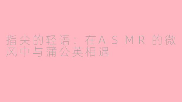 指尖的轻语:在ASMR的微风中与蒲公英相遇