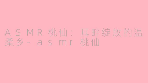ASMR桃仙：耳畔绽放的温柔乡-asmr桃仙