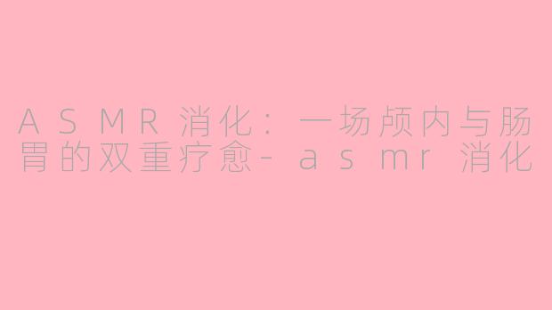 ASMR消化：一场颅内与肠胃的双重疗愈-asmr消化