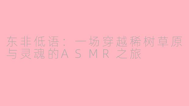 东非低语：一场穿越稀树草原与灵魂的ASMR之旅