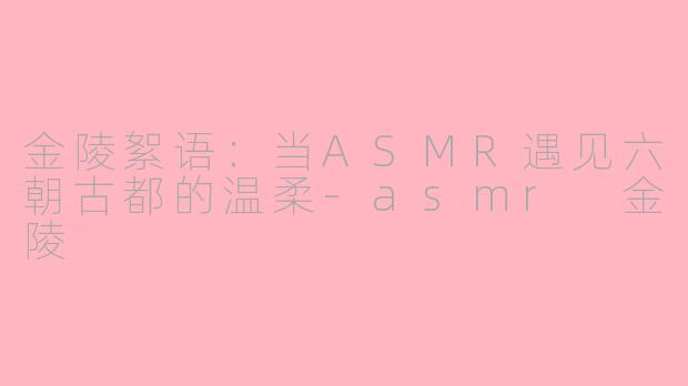 金陵絮语:当ASMR遇见六朝古都的温柔