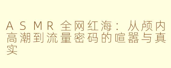 ASMR全网红海：从颅内高潮到流量密码的喧嚣与真实