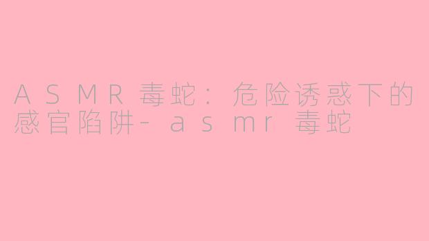 ASMR毒蛇:危险诱惑下的感官陷阱-asmr毒蛇