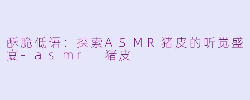 酥脆低语：探索ASMR猪皮的听觉盛宴-asmr 猪皮