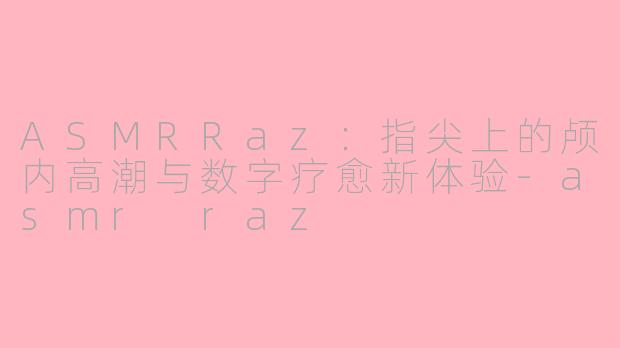 ASMRRaz：指尖上的颅内高潮与数字疗愈新体验-asmr raz