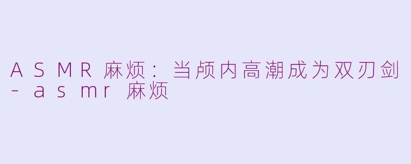 ASMR麻烦：当颅内高潮成为双刃剑-asmr麻烦