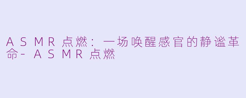 ASMR点燃:一场唤醒感官的静谧革命-ASMR点燃