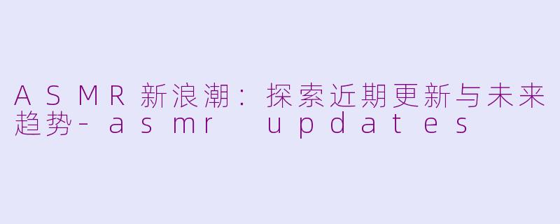 ASMR新浪潮：探索近期更新与未来趋势-asmr updates