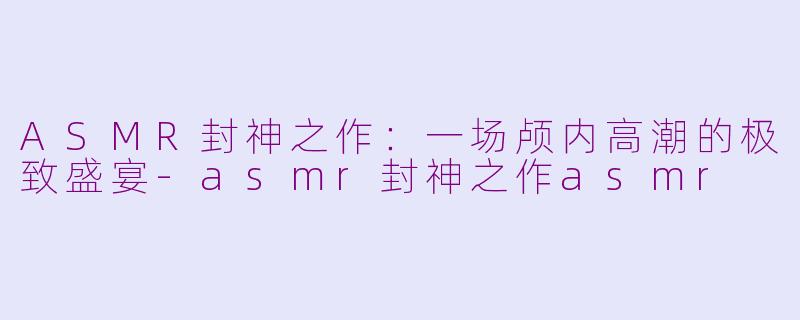 ASMR封神之作：一场颅内高潮的极致盛宴-asmr封神之作asmr