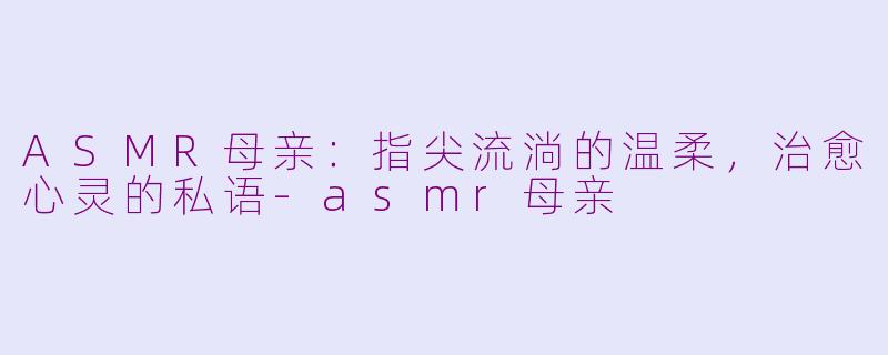ASMR母亲：指尖流淌的温柔，治愈心灵的私语-asmr母亲