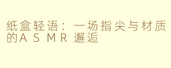 纸盒轻语：一场指尖与材质的ASMR邂逅