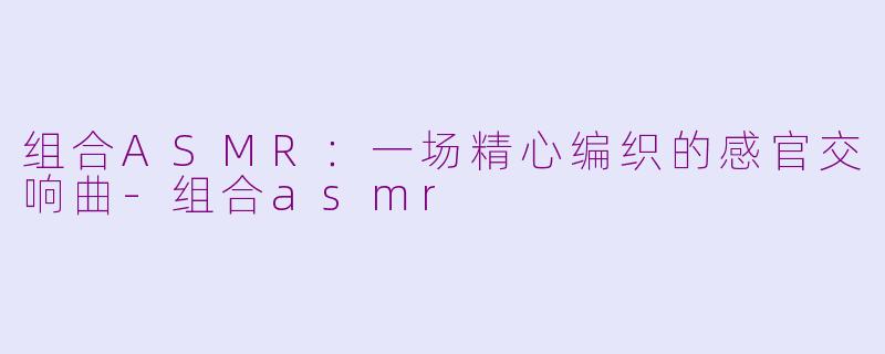 组合ASMR：一场精心编织的感官交响曲-组合asmr