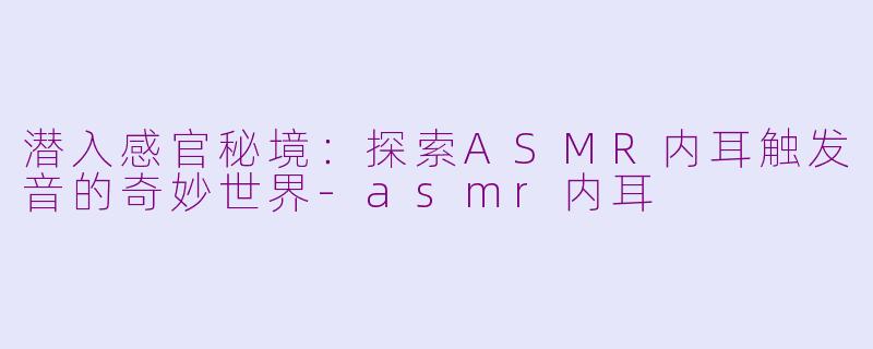 潜入感官秘境:探索ASMR内耳触发音的奇妙世界-asmr内耳