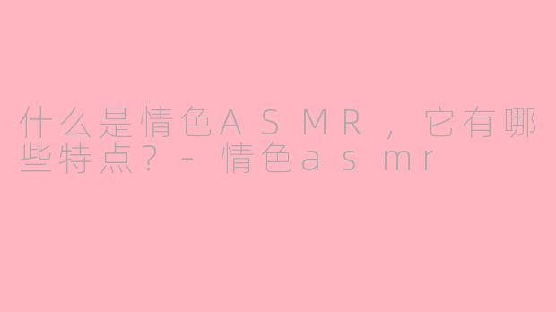 什么是情色ASMR，它有哪些特点？-情色asmr