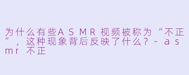 为什么有些ASMR视频被称为“不正”,这种现象背后反映了什么?-asmr不正