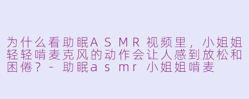 为什么看助眠ASMR视频里,小姐姐轻轻啃麦克风的动作会让人感到放松和困倦?-助眠asmr小姐姐啃麦