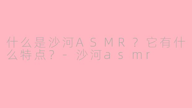 什么是沙河ASMR？它有什么特点？-沙河asmr