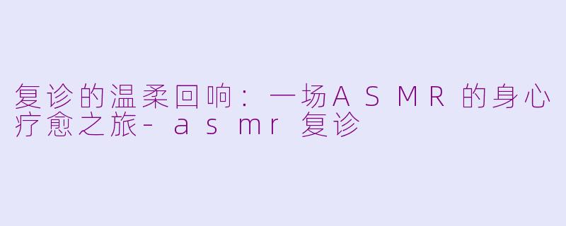复诊的温柔回响：一场ASMR的身心疗愈之旅-asmr复诊