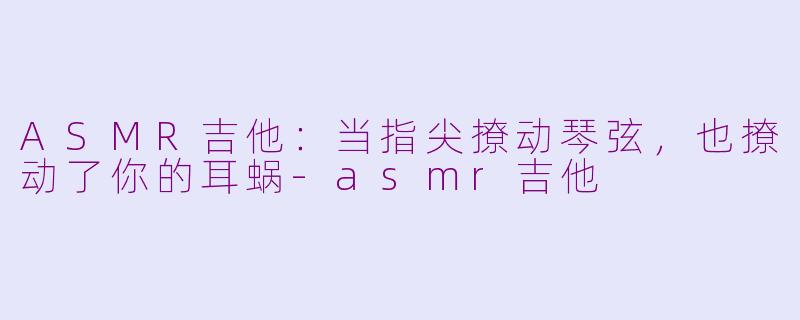 ASMR吉他:当指尖撩动琴弦,也撩动了你的耳蜗-asmr吉他