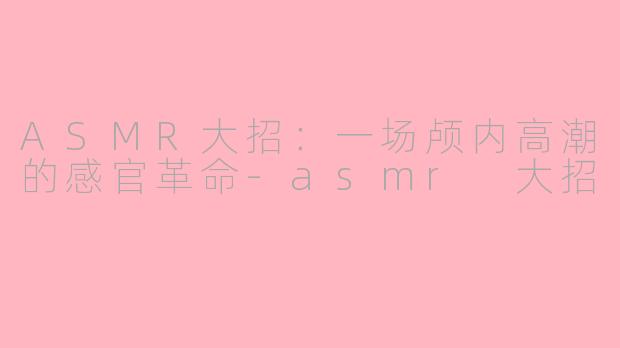 ASMR大招:一场颅内高潮的感官革命-asmr 大招