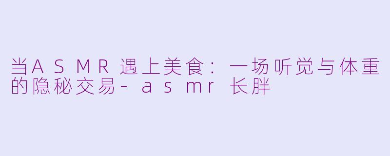 当ASMR遇上美食：一场听觉与体重的隐秘交易-asmr长胖