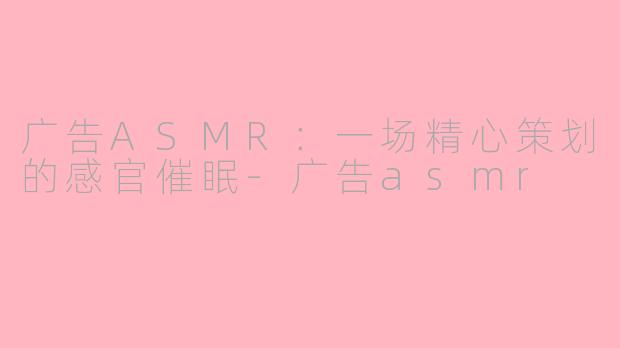 广告ASMR：一场精心策划的感官催眠-广告asmr