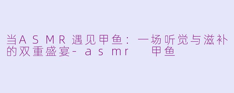 当ASMR遇见甲鱼：一场听觉与滋补的双重盛宴-asmr 甲鱼