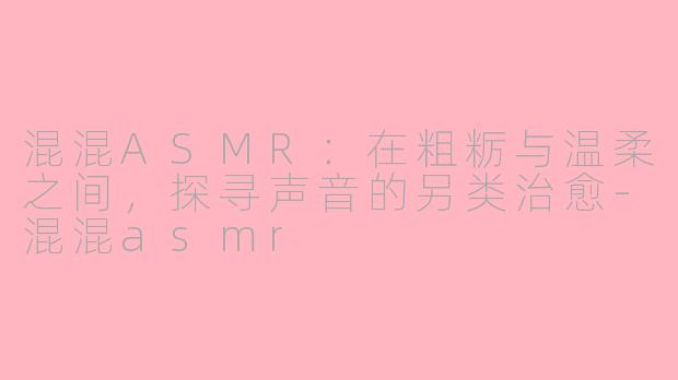 混混ASMR:在粗粝与温柔之间,探寻声音的另类治愈-混混asmr