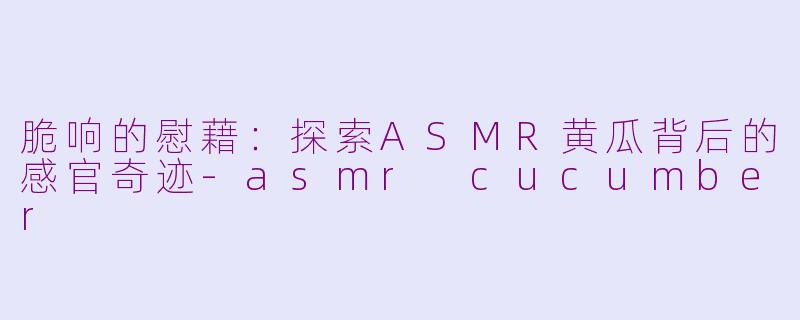 脆响的慰藉：探索ASMR黄瓜背后的感官奇迹-asmr cucumber