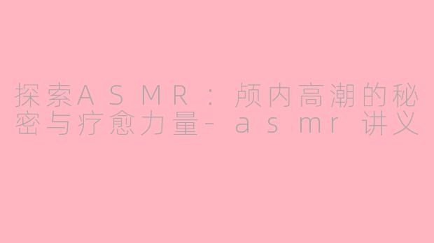 探索ASMR:颅内高潮的秘密与疗愈力量-asmr讲义