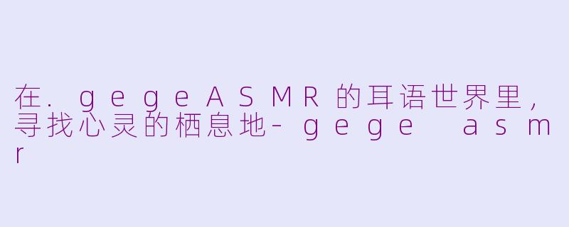 在.gegeASMR的耳语世界里，寻找心灵的栖息地-gege asmr